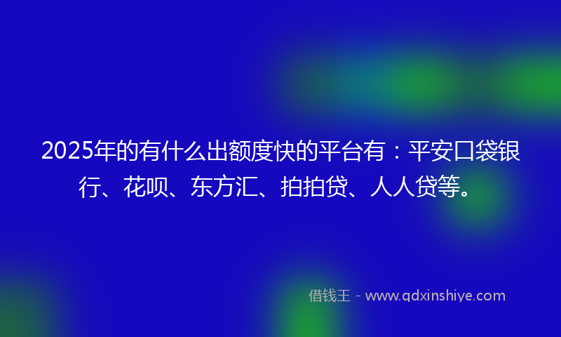 2025年的有什么出额度快的平台有：平安口袋银行、花呗、东方汇、拍拍贷、人人贷等。