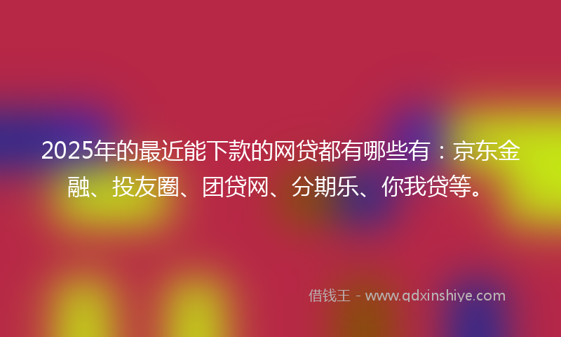 2025年的最近能下款的网贷都有哪些有：京东金融、投友圈、团贷网、分期乐、你我贷等。