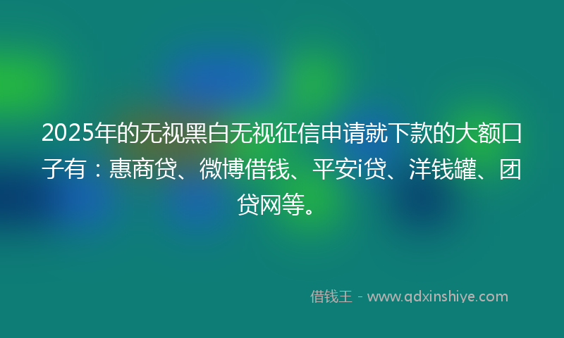2025年的无视黑白无视征信申请就下款的大额口子有：惠商贷、微博借钱、平安i贷、洋钱罐、团贷网等。