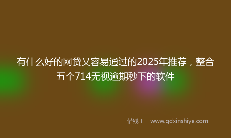 有什么好的网贷又容易通过的2025年推荐，整合五个714无视逾期秒下的软件