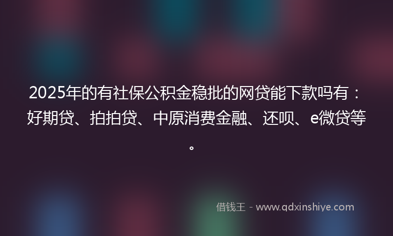 2025年的有社保公积金稳批的网贷能下款吗有：好期贷、拍拍贷、中原消费金融、还呗、e微贷等。