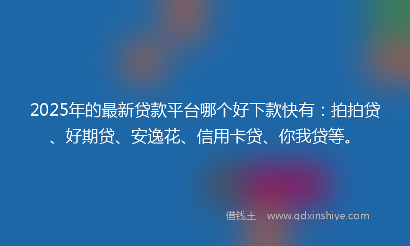 2025年的最新贷款平台哪个好下款快有：拍拍贷、好期贷、安逸花、信用卡贷、你我贷等。