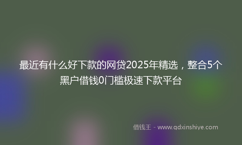 最近有什么好下款的网贷2025年精选，整合5个黑户借钱0门槛极速下款平台