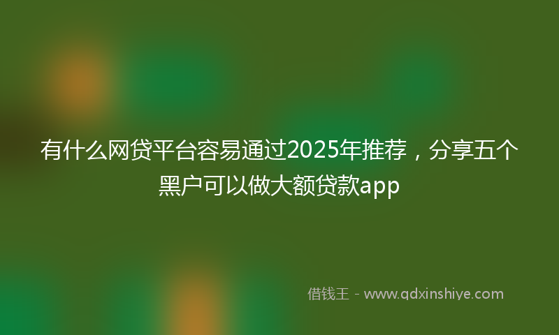 有什么网贷平台容易通过2025年推荐，分享五个黑户可以做大额贷款app