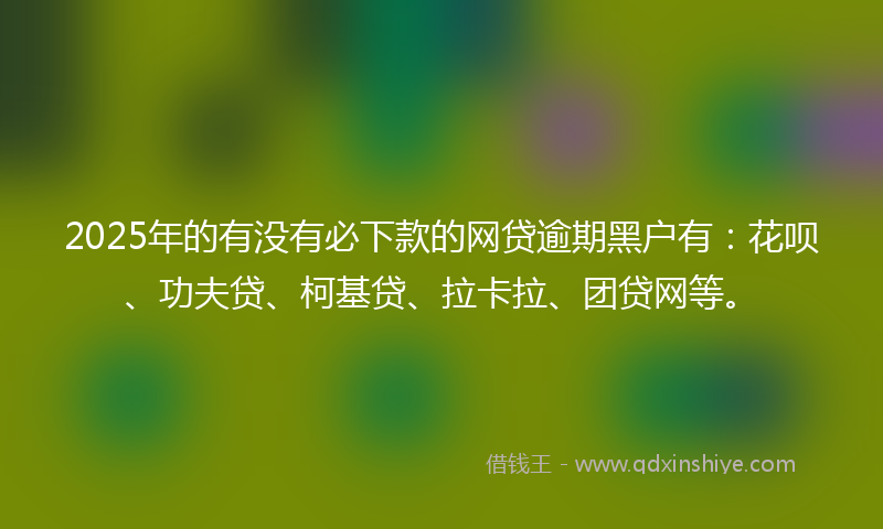 2025年的有没有必下款的网贷逾期黑户有：花呗、功夫贷、柯基贷、拉卡拉、团贷网等。