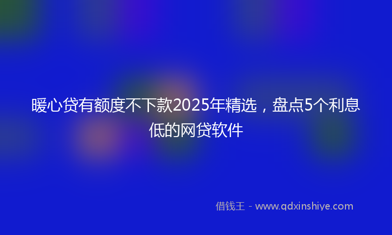 暖心贷有额度不下款2025年精选，盘点5个利息低的网贷软件