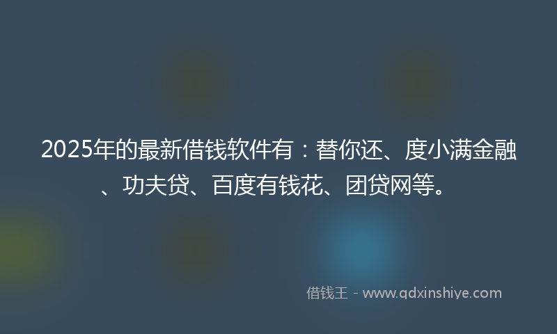 2025年的最新借钱软件有：替你还、度小满金融、功夫贷、百度有钱花、团贷网等。