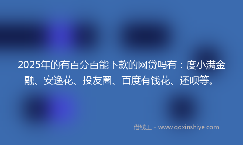 2025年的有百分百能下款的网贷吗有：度小满金融、安逸花、投友圈、百度有钱花、还呗等。