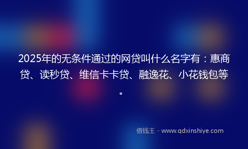 2025年的无条件通过的网贷叫什么名字有：惠商贷、读秒贷、维信卡卡贷、融逸花、小花钱包等。