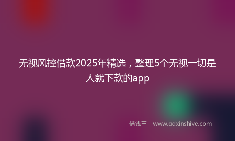 无视风控借款2025年精选，整理5个无视一切是人就下款的app