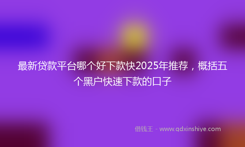 最新贷款平台哪个好下款快2025年推荐，概括五个黑户快速下款的口子
