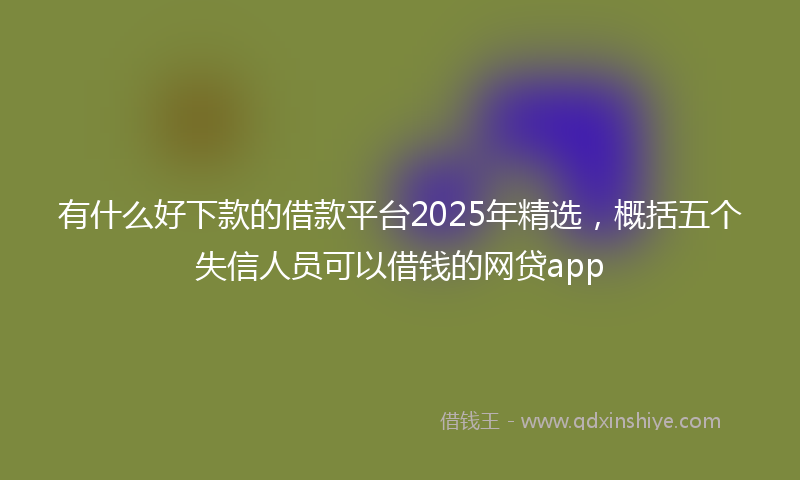 有什么好下款的借款平台2025年精选，概括五个失信人员可以借钱的网贷app