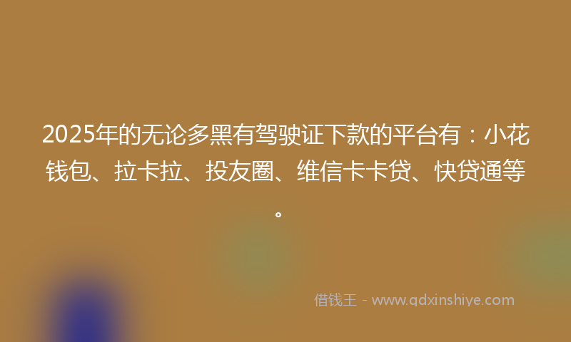 2025年的无论多黑有驾驶证下款的平台有：小花钱包、拉卡拉、投友圈、维信卡卡贷、快贷通等。