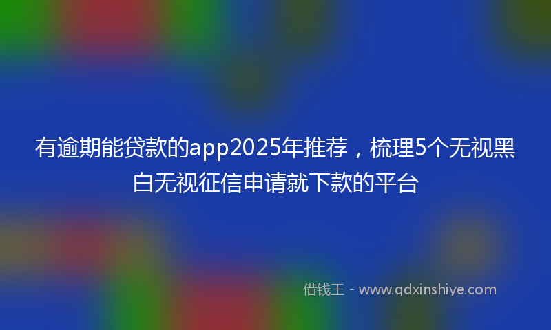 有逾期能贷款的app2025年推荐，梳理5个无视黑白无视征信申请就下款的平台