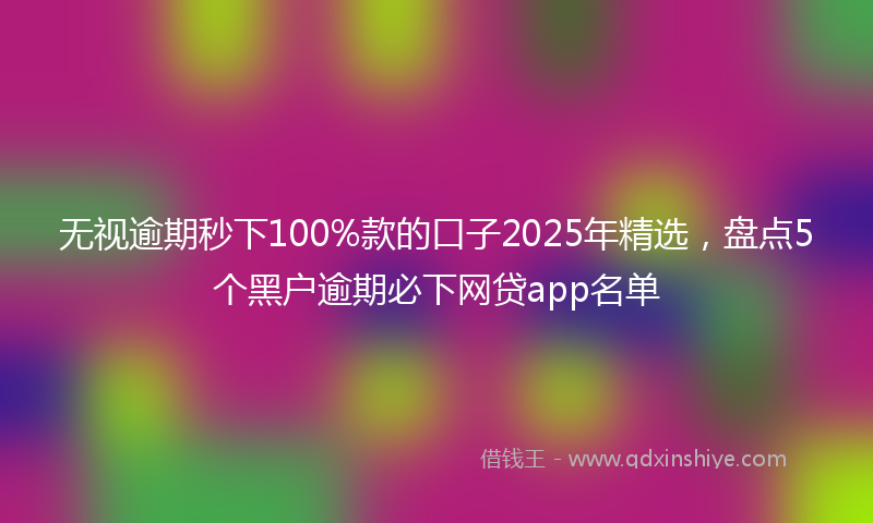 无视逾期秒下100%款的口子2025年精选，盘点5个黑户逾期必下网贷app名单