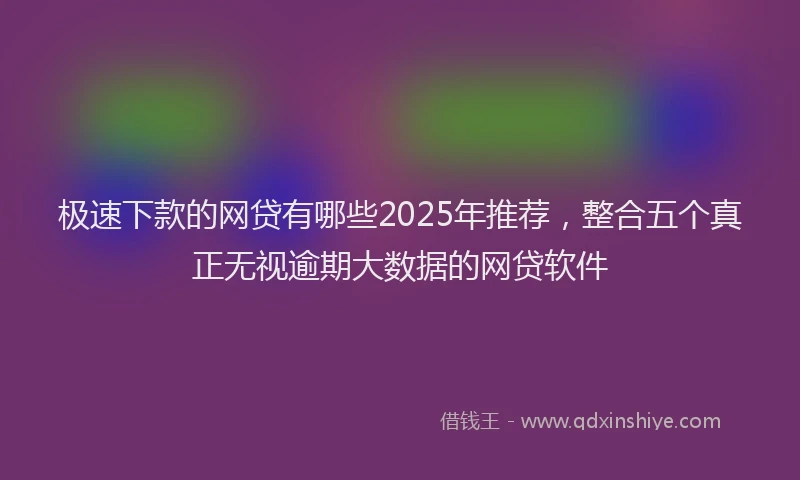 极速下款的网贷有哪些2025年推荐，整合五个真正无视逾期大数据的网贷软件