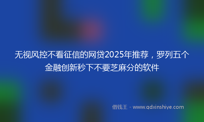 无视风控不看征信的网贷2025年推荐，罗列五个金融创新秒下不要芝麻分的软件