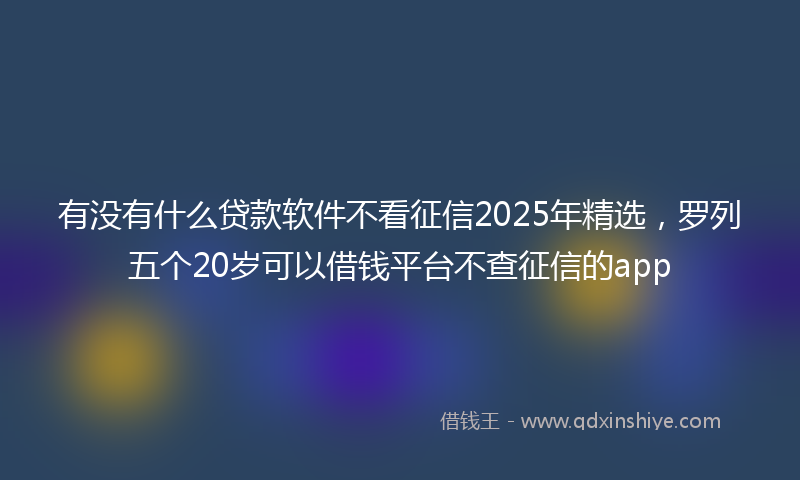 有没有什么贷款软件不看征信2025年精选，罗列五个20岁可以借钱平台不查征信的app