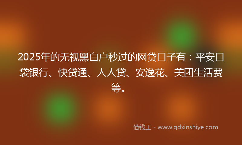2025年的无视黑白户秒过的网贷口子有：平安口袋银行、快贷通、人人贷、安逸花、美团生活费等。