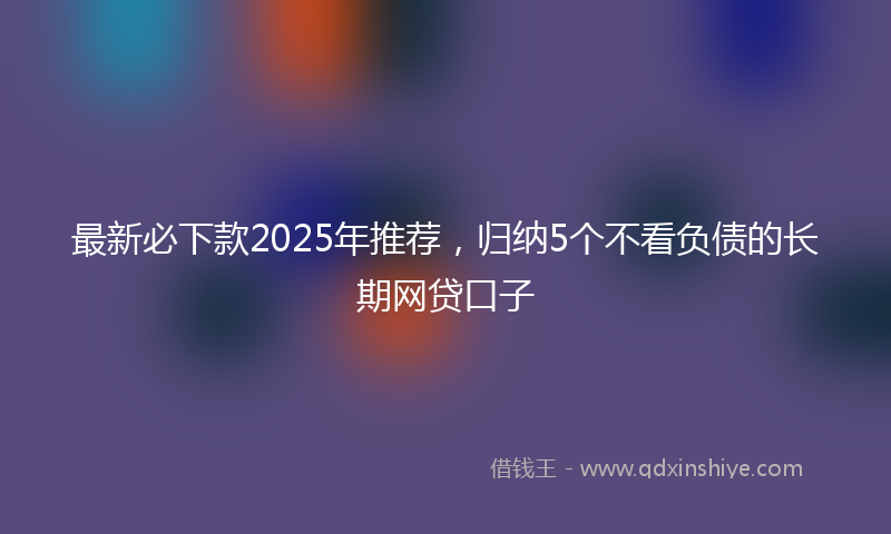 最新必下款2025年推荐，归纳5个不看负债的长期网贷口子