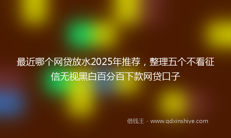 最近哪个网贷放水2025年推荐，整理五个不看征信无视黑白百分百下款网贷口子