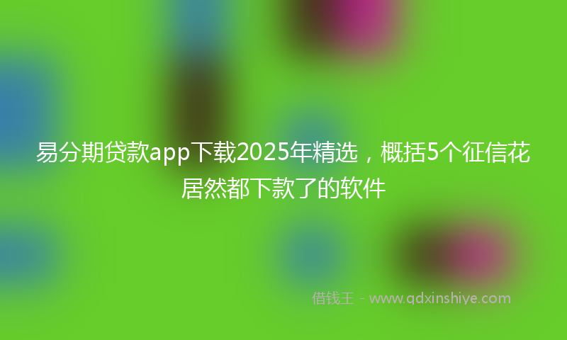 易分期贷款app下载2025年精选，概括5个征信花居然都下款了的软件