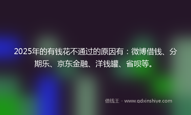 2025年的有钱花不通过的原因有：微博借钱、分期乐、京东金融、洋钱罐、省呗等。