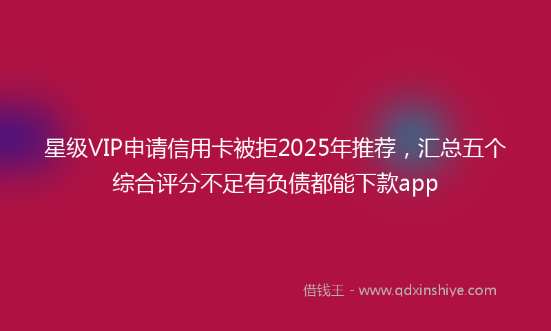 星级VIP申请信用卡被拒2025年推荐，汇总五个综合评分不足有负债都能下款app