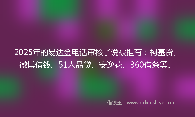2025年的易达金电话审核了说被拒有：柯基贷、微博借钱、51人品贷、安逸花、360借条等。