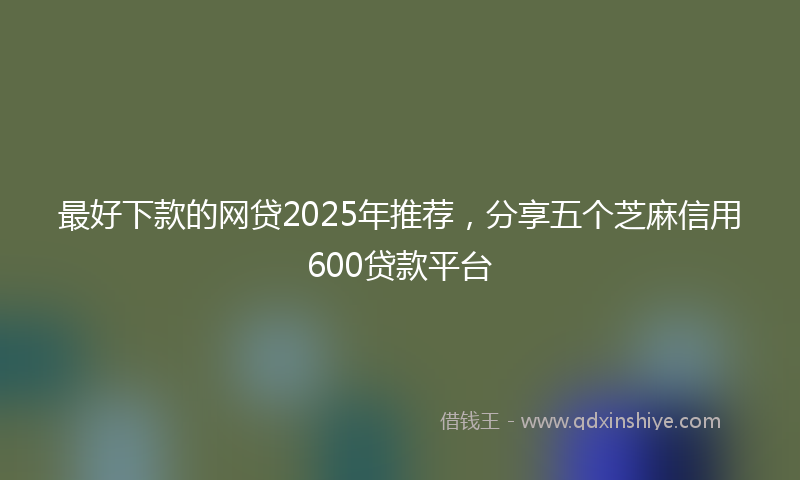 最好下款的网贷2025年推荐，分享五个芝麻信用600贷款平台