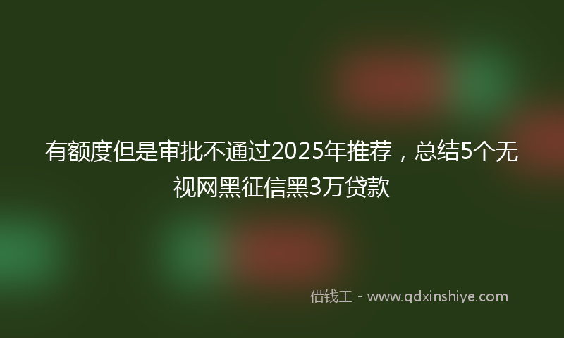 有额度但是审批不通过2025年推荐，总结5个无视网黑征信黑3万贷款