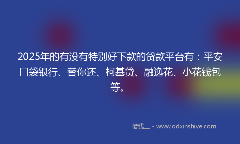 2025年的有没有特别好下款的贷款平台有：平安口袋银行、替你还、柯基贷、融逸花、小花钱包等。