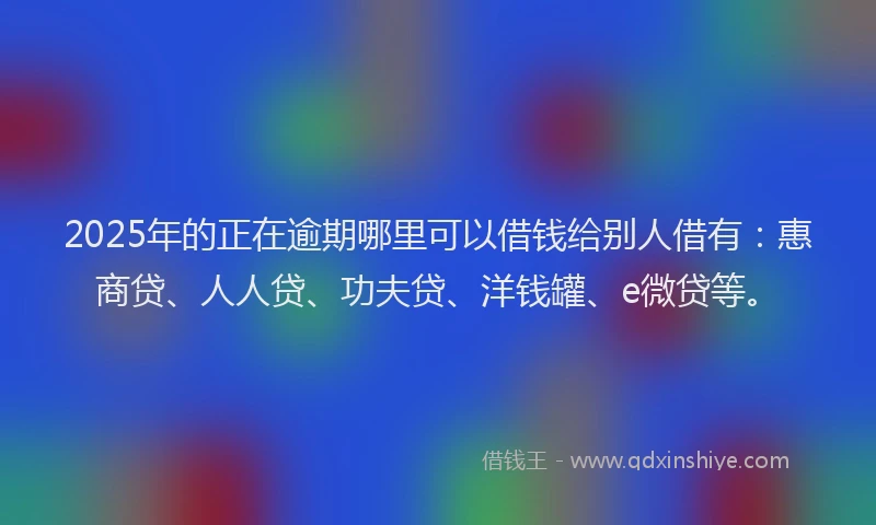 2025年的正在逾期哪里可以借钱给别人借有：惠商贷、人人贷、功夫贷、洋钱罐、e微贷等。