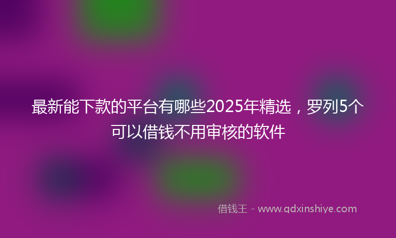 最新能下款的平台有哪些2025年精选，罗列5个可以借钱不用审核的软件