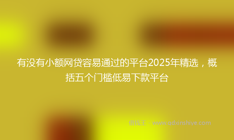 有没有小额网贷容易通过的平台2025年精选，概括五个门槛低易下款平台