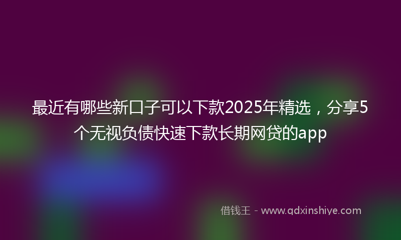 最近有哪些新口子可以下款2025年精选，分享5个无视负债快速下款长期网贷的app