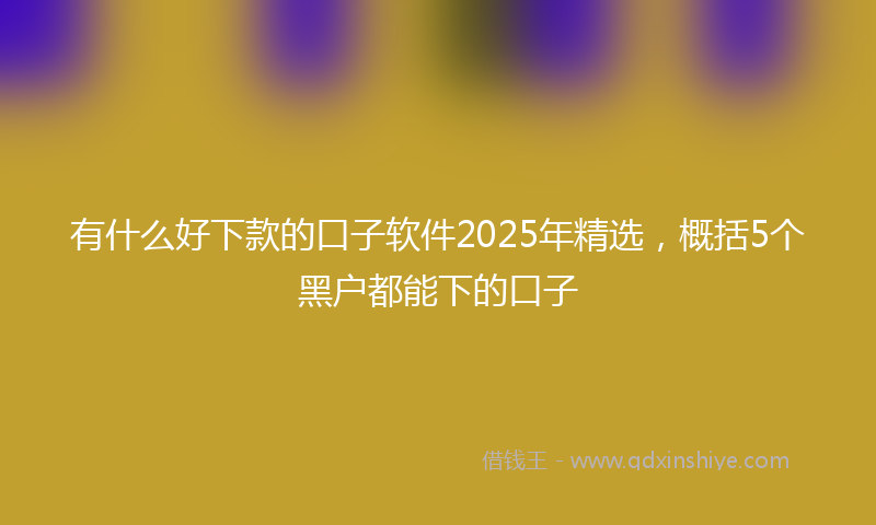 有什么好下款的口子软件2025年精选，概括5个黑户都能下的口子