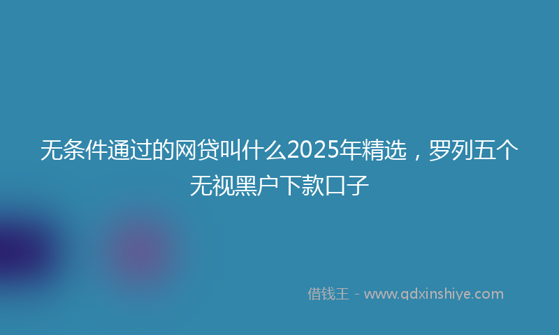 无条件通过的网贷叫什么2025年精选，罗列五个无视黑户下款口子
