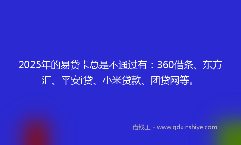 2025年的易贷卡总是不通过有：360借条、东方汇、平安i贷、小米贷款、团贷网等。