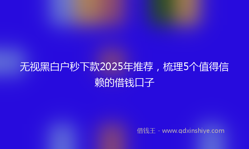 无视黑白户秒下款2025年推荐，梳理5个值得信赖的借钱口子