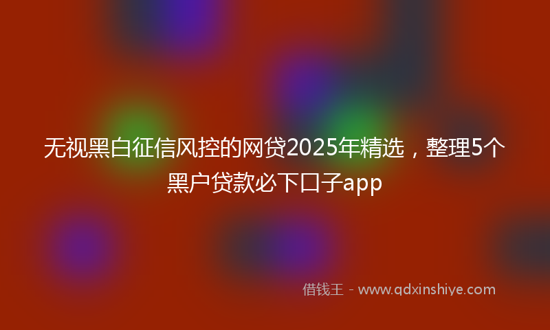 无视黑白征信风控的网贷2025年精选，整理5个黑户贷款必下口子app