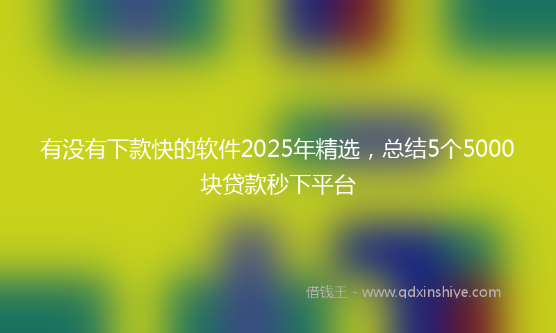 有没有下款快的软件2025年精选，总结5个5000块贷款秒下平台