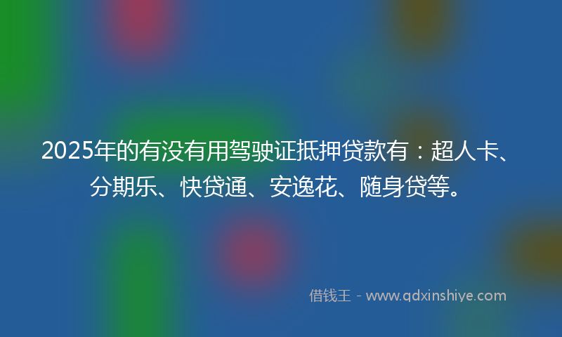 2025年的有没有用驾驶证抵押贷款有：超人卡、分期乐、快贷通、安逸花、随身贷等。