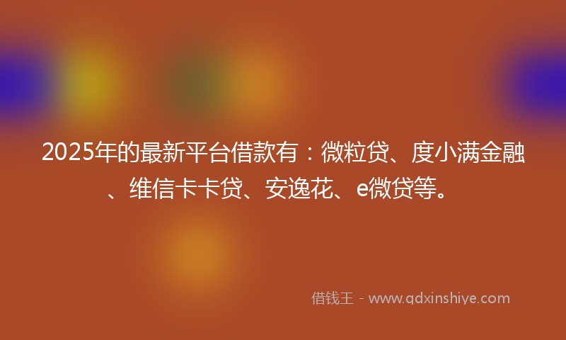 2025年的最新平台借款有：微粒贷、度小满金融、维信卡卡贷、安逸花、e微贷等。