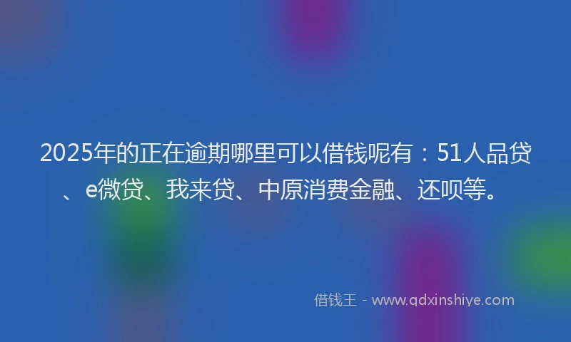 2025年的正在逾期哪里可以借钱呢有：51人品贷、e微贷、我来贷、中原消费金融、还呗等。