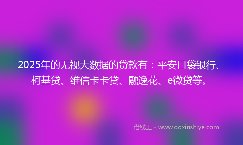 2025年的无视大数据的贷款有：平安口袋银行、柯基贷、维信卡卡贷、融逸花、e微贷等。