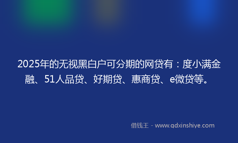 2025年的无视黑白户可分期的网贷有：度小满金融、51人品贷、好期贷、惠商贷、e微贷等。