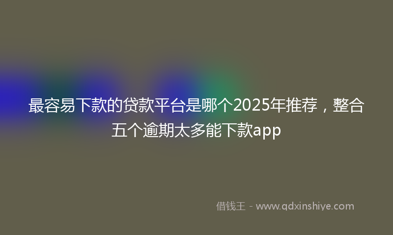 最容易下款的贷款平台是哪个2025年推荐，整合五个逾期太多能下款app