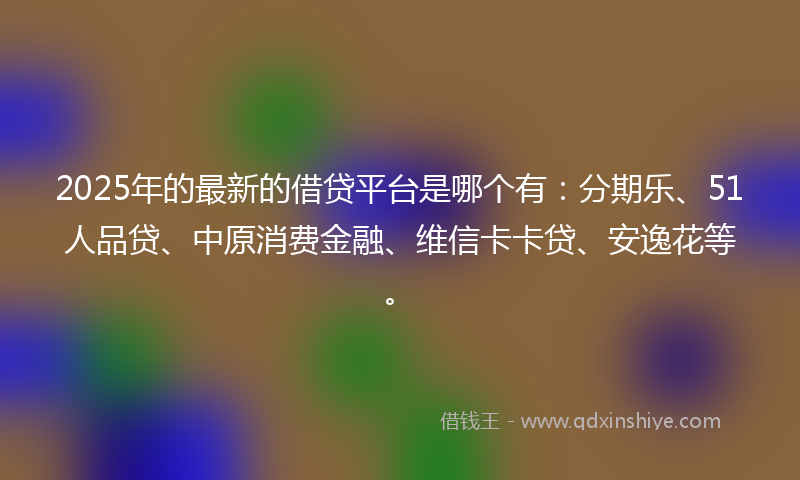 2025年的最新的借贷平台是哪个有：分期乐、51人品贷、中原消费金融、维信卡卡贷、安逸花等。