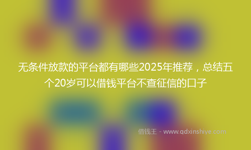 无条件放款的平台都有哪些2025年推荐，总结五个20岁可以借钱平台不查征信的口子